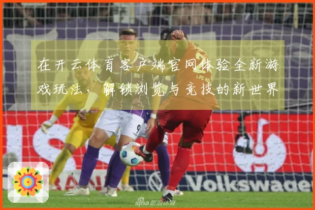 在开云体育客户端官网体验全新游戏玩法，解锁浏览与竞技的新世界