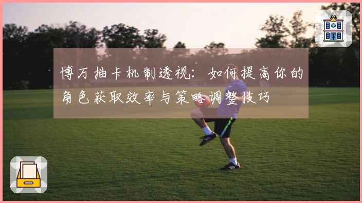 博万抽卡机制透视：如何提高你的角色获取效率与策略调整技巧