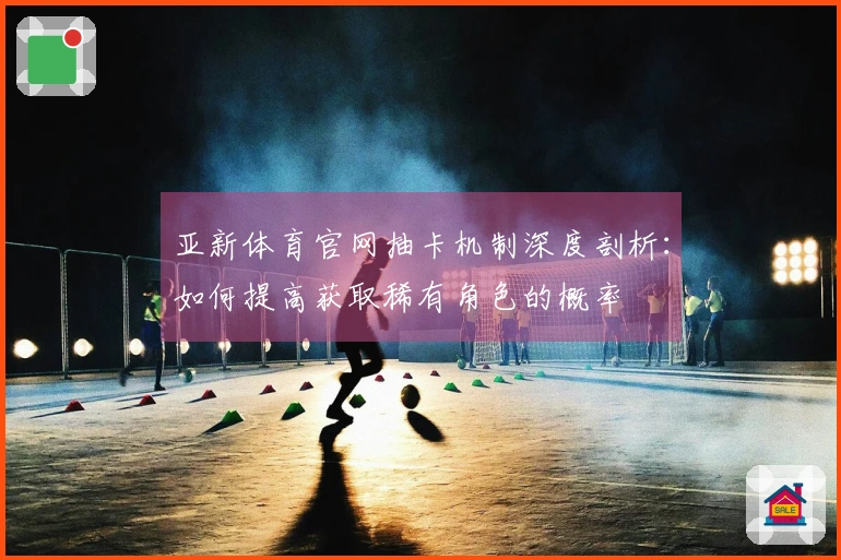 亚新体育官网抽卡机制深度剖析：如何提高获取稀有角色的概率