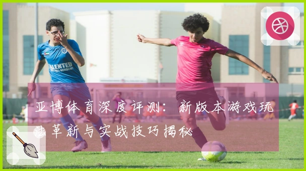 亚博体育深度评测：新版本游戏玩法革新与实战技巧揭秘