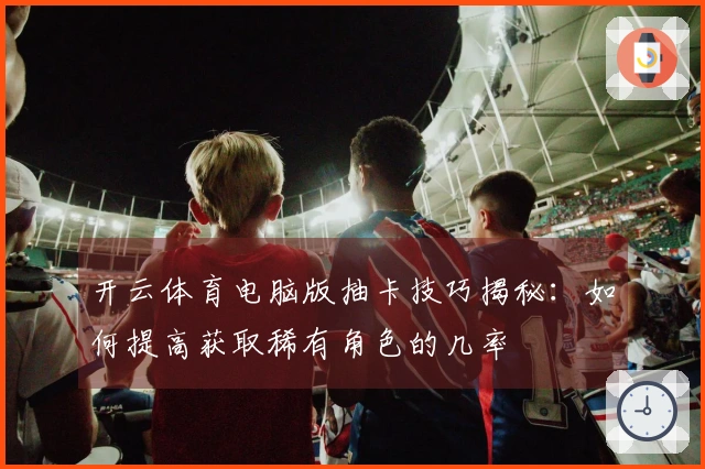 开云体育电脑版抽卡技巧揭秘：如何提高获取稀有角色的几率