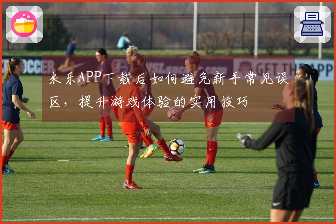 米乐APP下载后如何避免新手常见误区，提升游戏体验的实用技巧