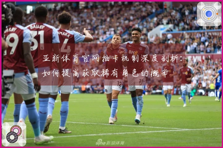 亚新体育官网抽卡机制深度剖析：如何提高获取稀有角色的概率