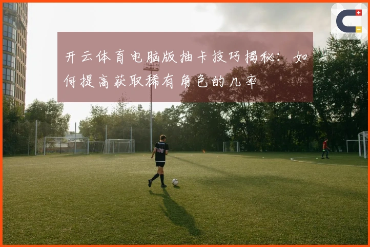 开云体育电脑版抽卡技巧揭秘：如何提高获取稀有角色的几率